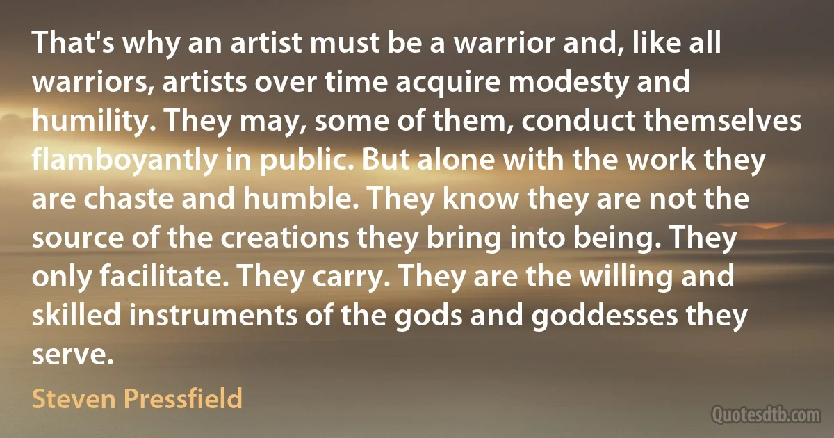 That's why an artist must be a warrior and, like all warriors, artists over time acquire modesty and humility. They may, some of them, conduct themselves flamboyantly in public. But alone with the work they are chaste and humble. They know they are not the source of the creations they bring into being. They only facilitate. They carry. They are the willing and skilled instruments of the gods and goddesses they serve. (Steven Pressfield)