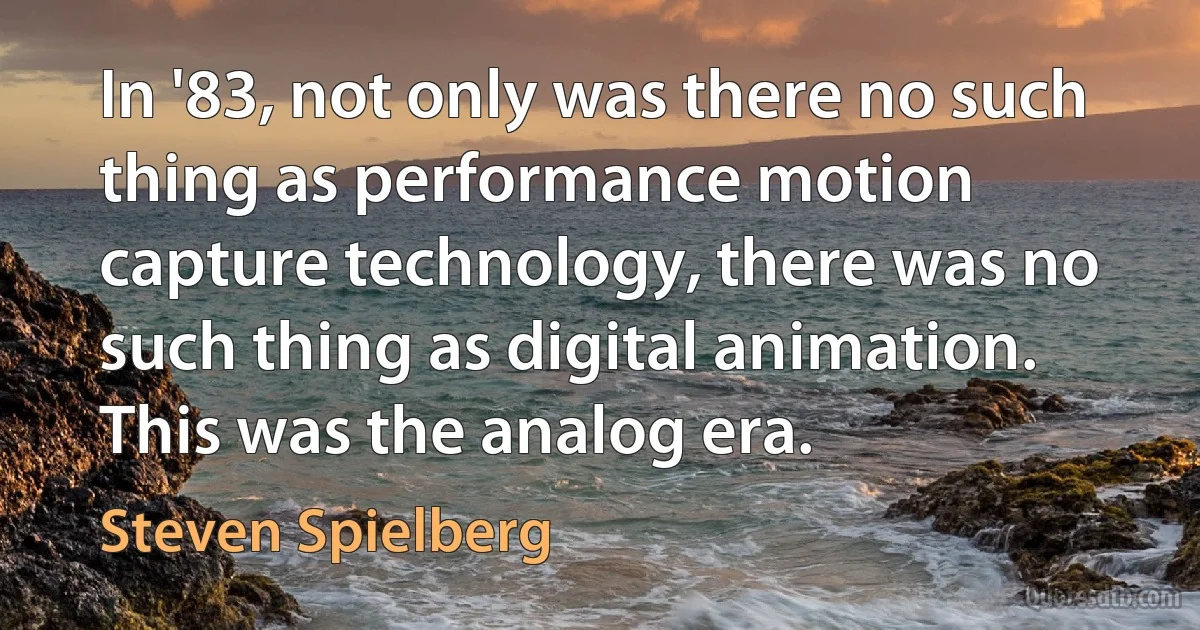 In '83, not only was there no such thing as performance motion capture technology, there was no such thing as digital animation. This was the analog era. (Steven Spielberg)