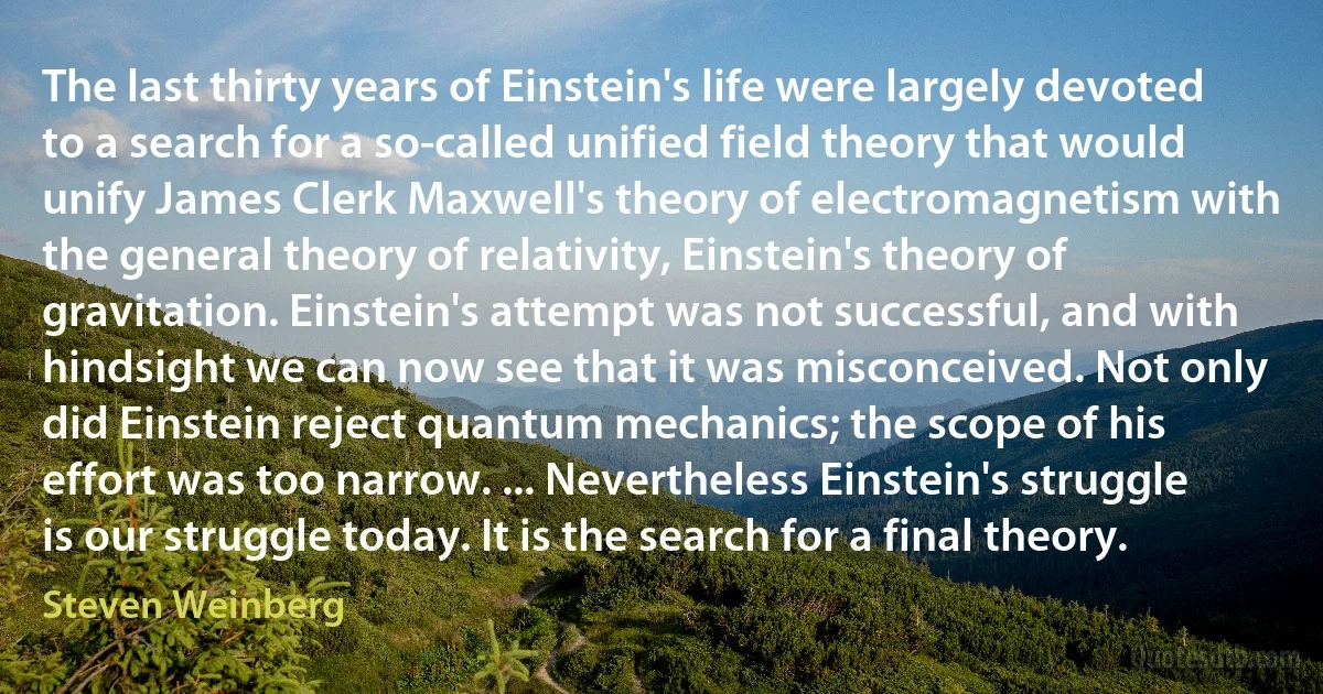 The last thirty years of Einstein's life were largely devoted to a search for a so-called unified field theory that would unify James Clerk Maxwell's theory of electromagnetism with the general theory of relativity, Einstein's theory of gravitation. Einstein's attempt was not successful, and with hindsight we can now see that it was misconceived. Not only did Einstein reject quantum mechanics; the scope of his effort was too narrow. ... Nevertheless Einstein's struggle is our struggle today. It is the search for a final theory. (Steven Weinberg)