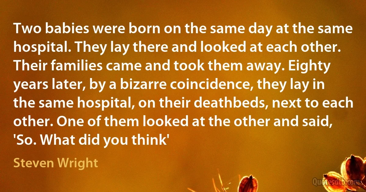 Two babies were born on the same day at the same hospital. They lay there and looked at each other. Their families came and took them away. Eighty years later, by a bizarre coincidence, they lay in the same hospital, on their deathbeds, next to each other. One of them looked at the other and said, 'So. What did you think' (Steven Wright)