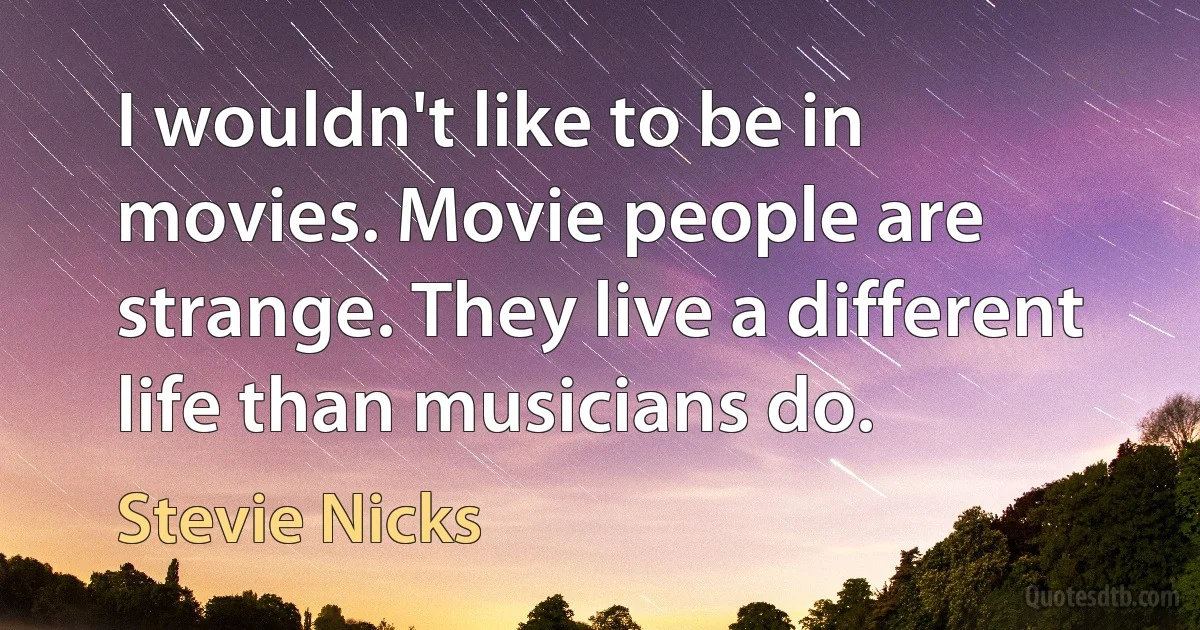 I wouldn't like to be in movies. Movie people are strange. They live a different life than musicians do. (Stevie Nicks)