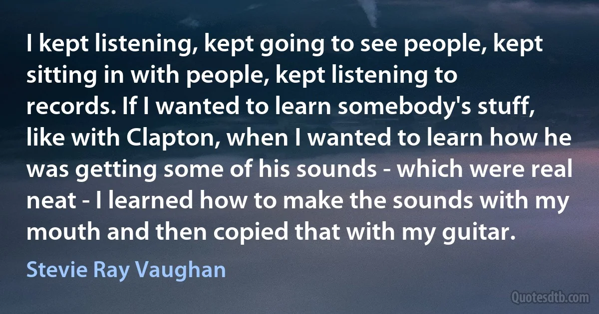 I kept listening, kept going to see people, kept sitting in with people, kept listening to records. If I wanted to learn somebody's stuff, like with Clapton, when I wanted to learn how he was getting some of his sounds - which were real neat - I learned how to make the sounds with my mouth and then copied that with my guitar. (Stevie Ray Vaughan)