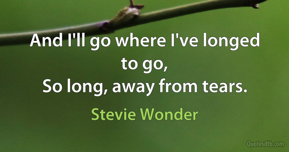 And I'll go where I've longed to go,
So long, away from tears. (Stevie Wonder)