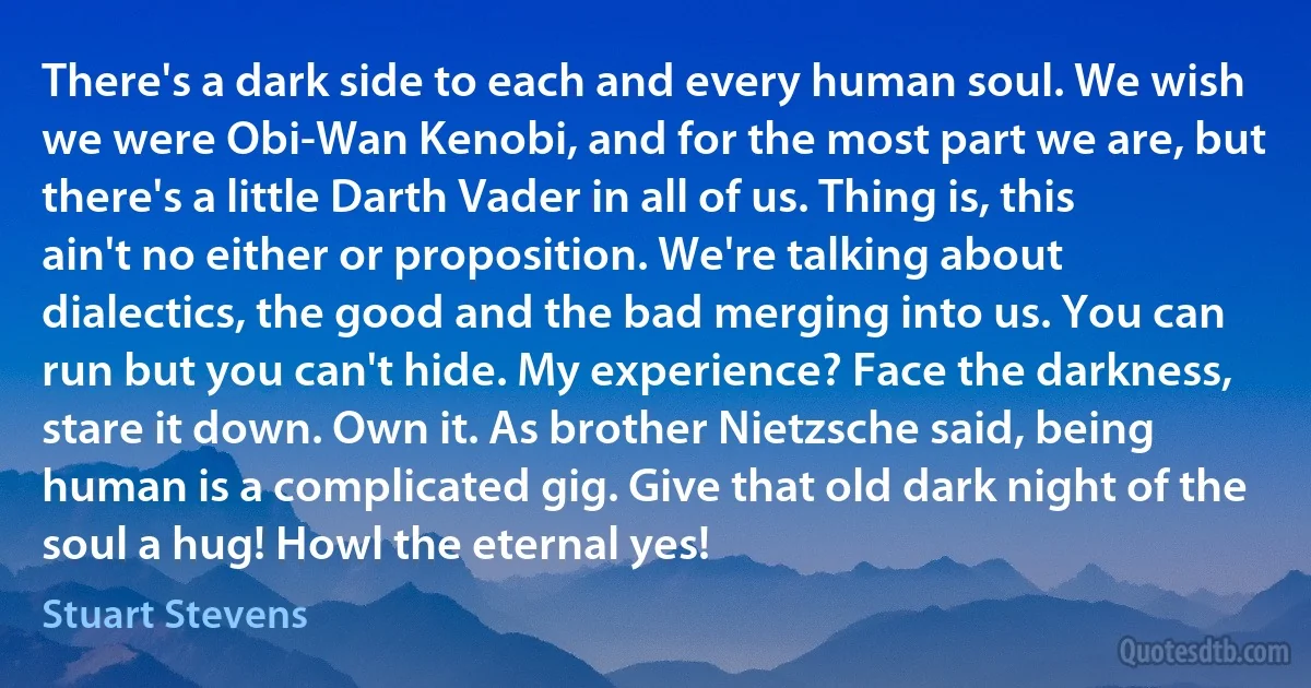 There's a dark side to each and every human soul. We wish we were Obi-Wan Kenobi, and for the most part we are, but there's a little Darth Vader in all of us. Thing is, this ain't no either or proposition. We're talking about dialectics, the good and the bad merging into us. You can run but you can't hide. My experience? Face the darkness, stare it down. Own it. As brother Nietzsche said, being human is a complicated gig. Give that old dark night of the soul a hug! Howl the eternal yes! (Stuart Stevens)