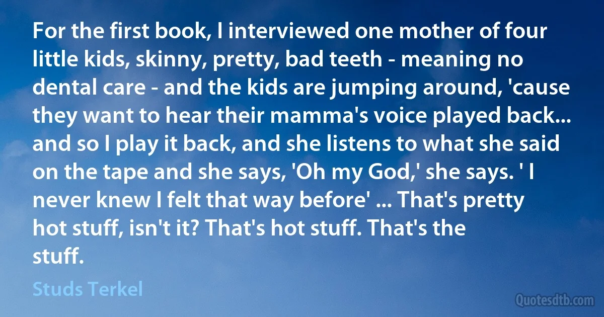 For the first book, I interviewed one mother of four little kids, skinny, pretty, bad teeth - meaning no dental care - and the kids are jumping around, 'cause they want to hear their mamma's voice played back... and so I play it back, and she listens to what she said on the tape and she says, 'Oh my God,' she says. ' I never knew I felt that way before' ... That's pretty hot stuff, isn't it? That's hot stuff. That's the stuff. (Studs Terkel)