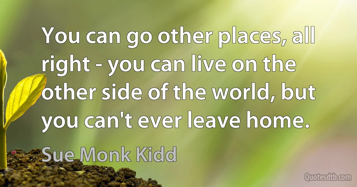 You can go other places, all right - you can live on the other side of the world, but you can't ever leave home. (Sue Monk Kidd)