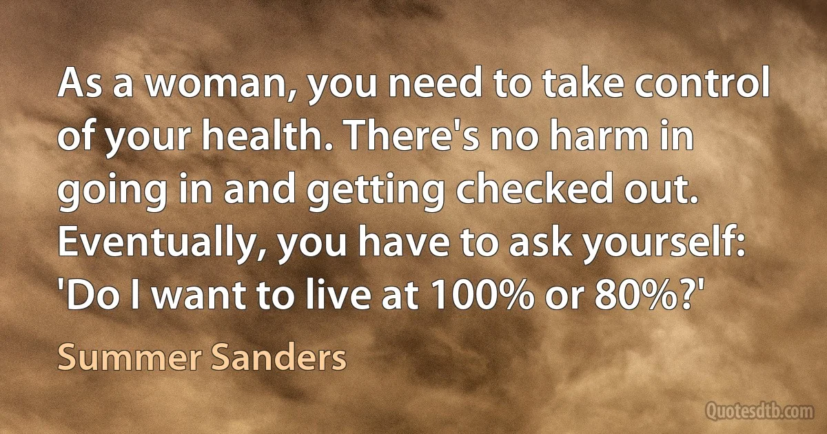 As a woman, you need to take control of your health. There's no harm in going in and getting checked out. Eventually, you have to ask yourself: 'Do I want to live at 100% or 80%?' (Summer Sanders)