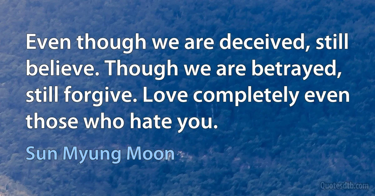 Even though we are deceived, still believe. Though we are betrayed, still forgive. Love completely even those who hate you. (Sun Myung Moon)