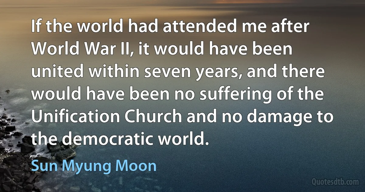 If the world had attended me after World War II, it would have been united within seven years, and there would have been no suffering of the Unification Church and no damage to the democratic world. (Sun Myung Moon)