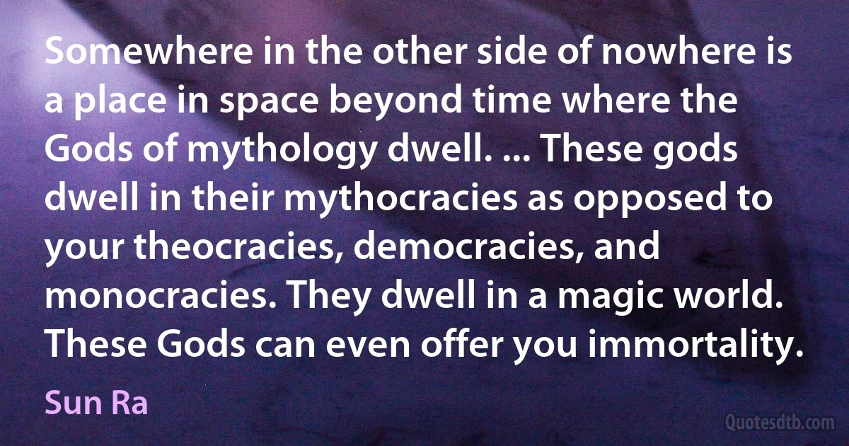 Somewhere in the other side of nowhere is a place in space beyond time where the Gods of mythology dwell. ... These gods dwell in their mythocracies as opposed to your theocracies, democracies, and monocracies. They dwell in a magic world. These Gods can even offer you immortality. (Sun Ra)