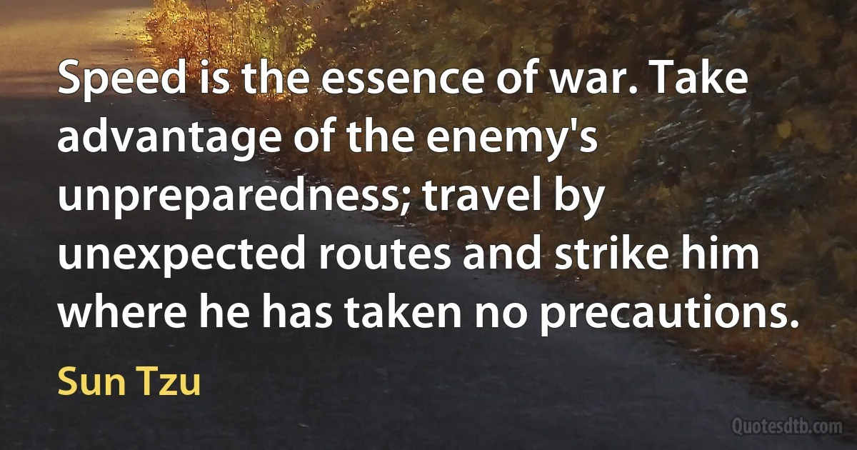 Speed is the essence of war. Take advantage of the enemy's unpreparedness; travel by unexpected routes and strike him where he has taken no precautions. (Sun Tzu)