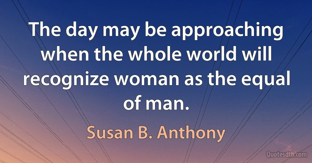 The day may be approaching when the whole world will recognize woman as the equal of man. (Susan B. Anthony)