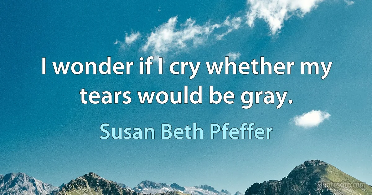 I wonder if I cry whether my tears would be gray. (Susan Beth Pfeffer)