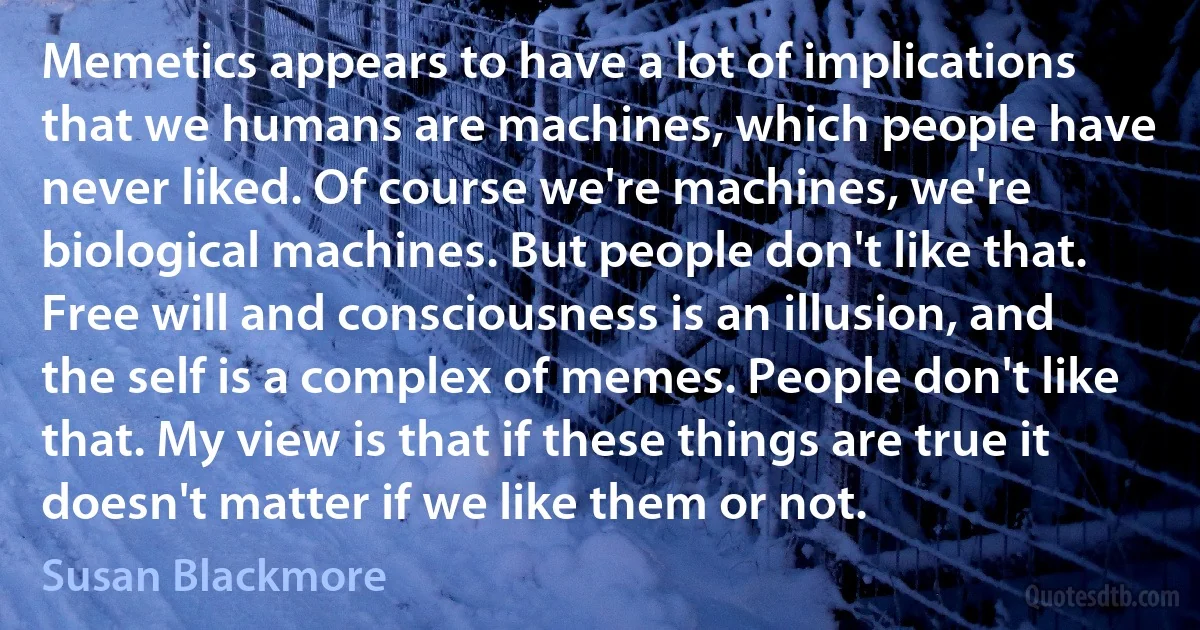 Memetics appears to have a lot of implications that we humans are machines, which people have never liked. Of course we're machines, we're biological machines. But people don't like that. Free will and consciousness is an illusion, and the self is a complex of memes. People don't like that. My view is that if these things are true it doesn't matter if we like them or not. (Susan Blackmore)