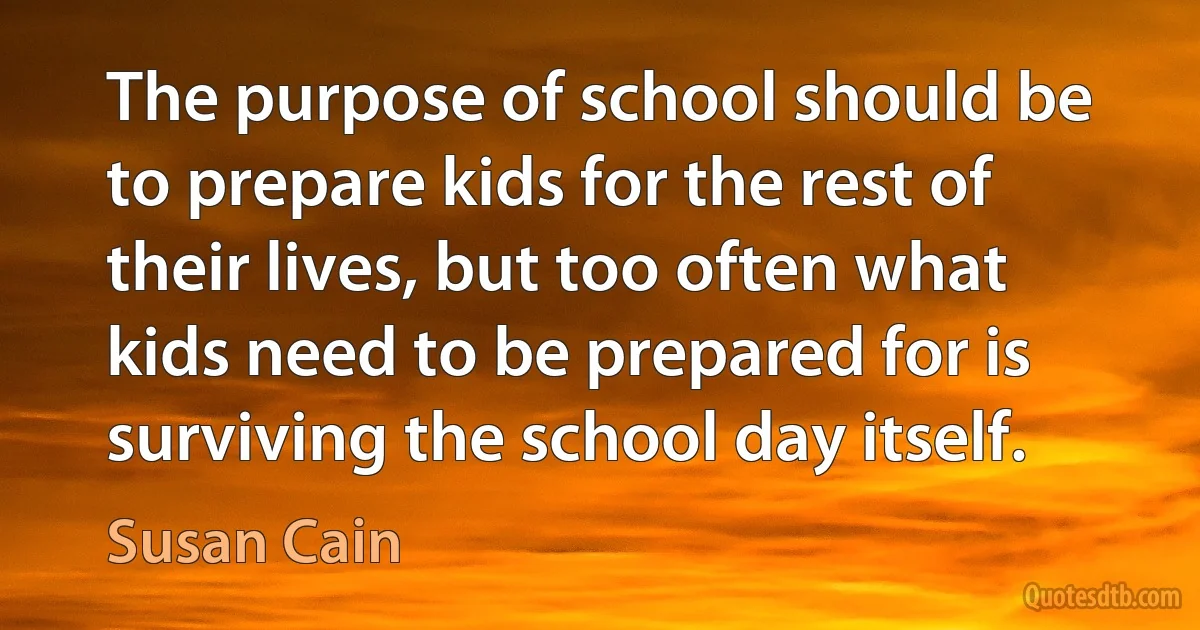 The purpose of school should be to prepare kids for the rest of their lives, but too often what kids need to be prepared for is surviving the school day itself. (Susan Cain)