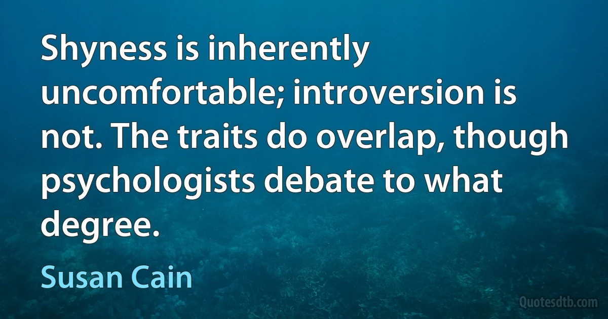 Shyness is inherently uncomfortable; introversion is not. The traits do overlap, though psychologists debate to what degree. (Susan Cain)