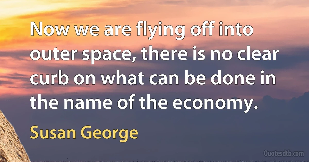 Now we are flying off into outer space, there is no clear curb on what can be done in the name of the economy. (Susan George)