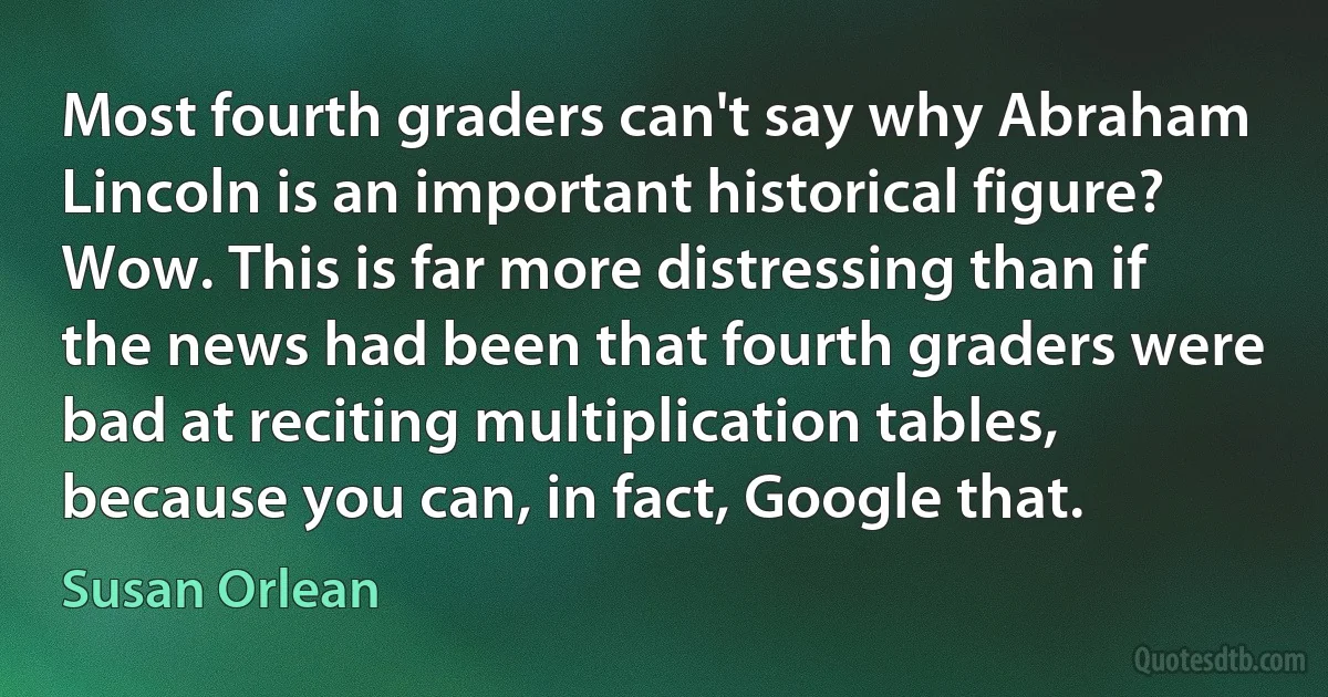 Most fourth graders can't say why Abraham Lincoln is an important historical figure? Wow. This is far more distressing than if the news had been that fourth graders were bad at reciting multiplication tables, because you can, in fact, Google that. (Susan Orlean)