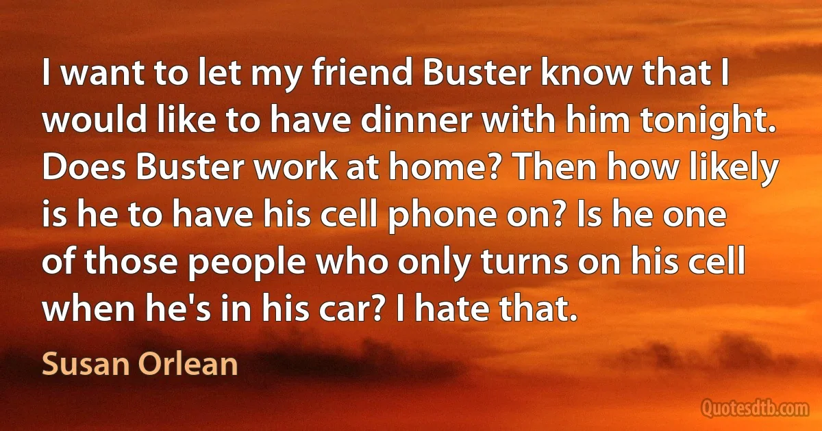 I want to let my friend Buster know that I would like to have dinner with him tonight. Does Buster work at home? Then how likely is he to have his cell phone on? Is he one of those people who only turns on his cell when he's in his car? I hate that. (Susan Orlean)