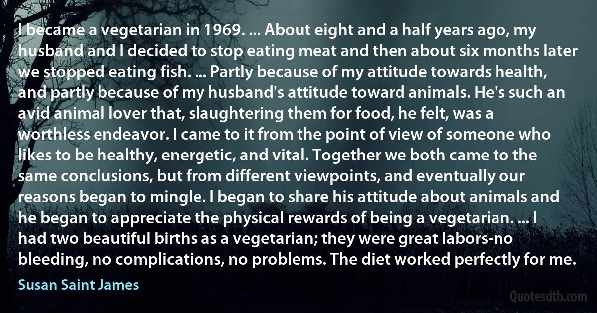 I became a vegetarian in 1969. ... About eight and a half years ago, my husband and I decided to stop eating meat and then about six months later we stopped eating fish. ... Partly because of my attitude towards health, and partly because of my husband's attitude toward animals. He's such an avid animal lover that, slaughtering them for food, he felt, was a worthless endeavor. I came to it from the point of view of someone who likes to be healthy, energetic, and vital. Together we both came to the same conclusions, but from different viewpoints, and eventually our reasons began to mingle. I began to share his attitude about animals and he began to appreciate the physical rewards of being a vegetarian. ... I had two beautiful births as a vegetarian; they were great labors-no bleeding, no complications, no problems. The diet worked perfectly for me. (Susan Saint James)