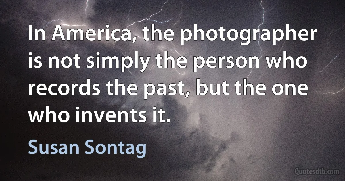 In America, the photographer is not simply the person who records the past, but the one who invents it. (Susan Sontag)