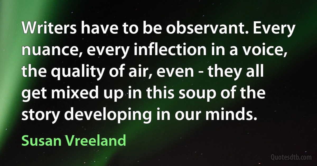 Writers have to be observant. Every nuance, every inflection in a voice, the quality of air, even - they all get mixed up in this soup of the story developing in our minds. (Susan Vreeland)