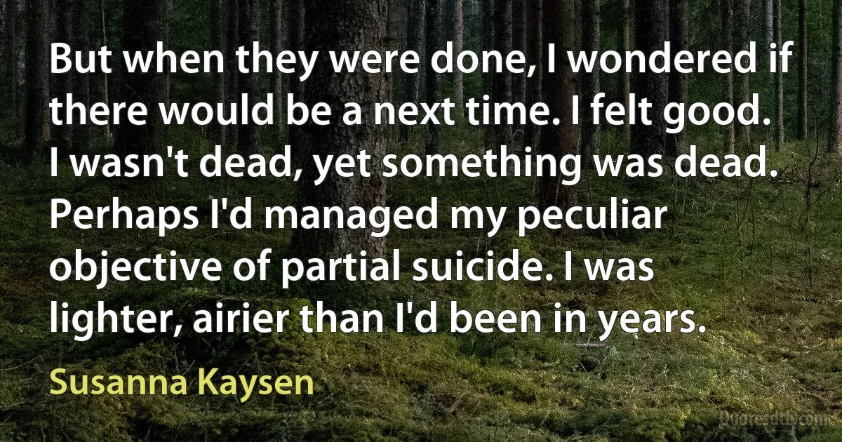 But when they were done, I wondered if there would be a next time. I felt good. I wasn't dead, yet something was dead. Perhaps I'd managed my peculiar objective of partial suicide. I was lighter, airier than I'd been in years. (Susanna Kaysen)