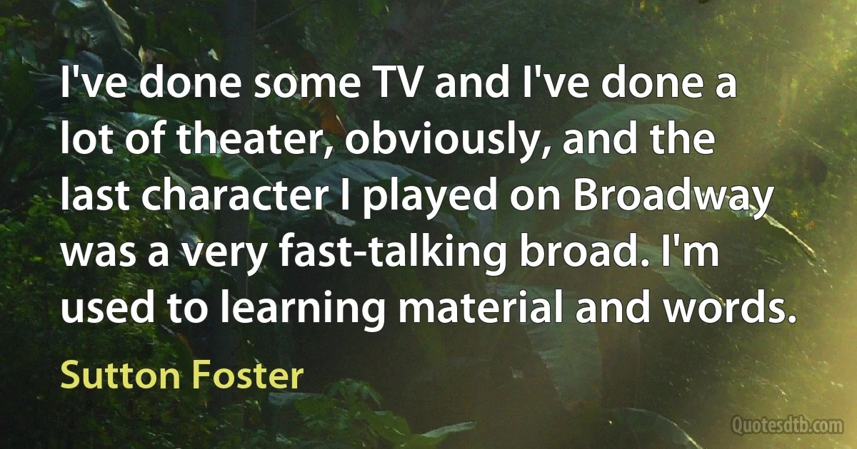 I've done some TV and I've done a lot of theater, obviously, and the last character I played on Broadway was a very fast-talking broad. I'm used to learning material and words. (Sutton Foster)