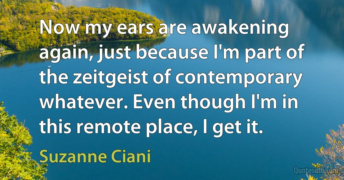 Now my ears are awakening again, just because I'm part of the zeitgeist of contemporary whatever. Even though I'm in this remote place, I get it. (Suzanne Ciani)