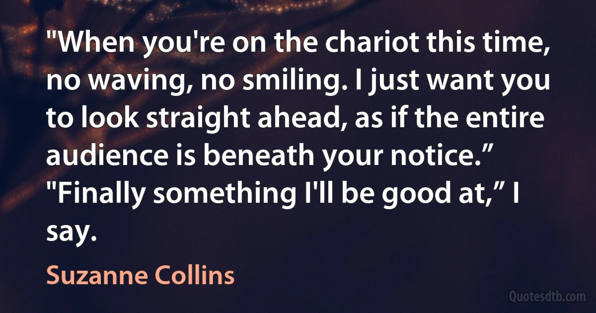 "When you're on the chariot this time, no waving, no smiling. I just want you to look straight ahead, as if the entire audience is beneath your notice.”
"Finally something I'll be good at,” I say. (Suzanne Collins)