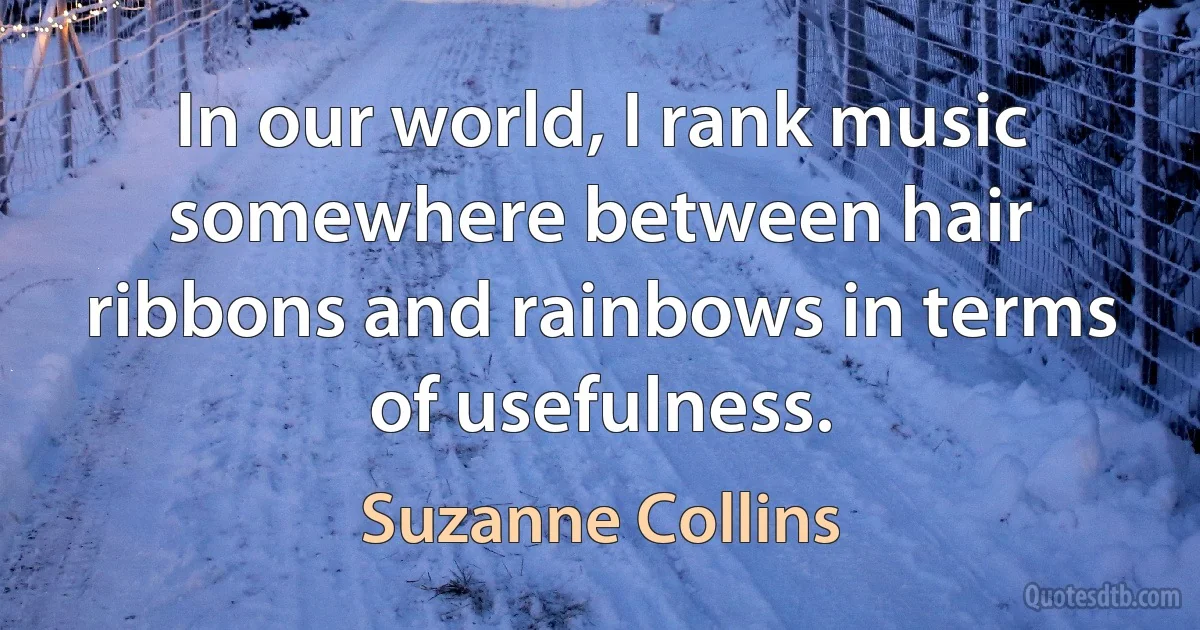 In our world, I rank music somewhere between hair ribbons and rainbows in terms of usefulness. (Suzanne Collins)