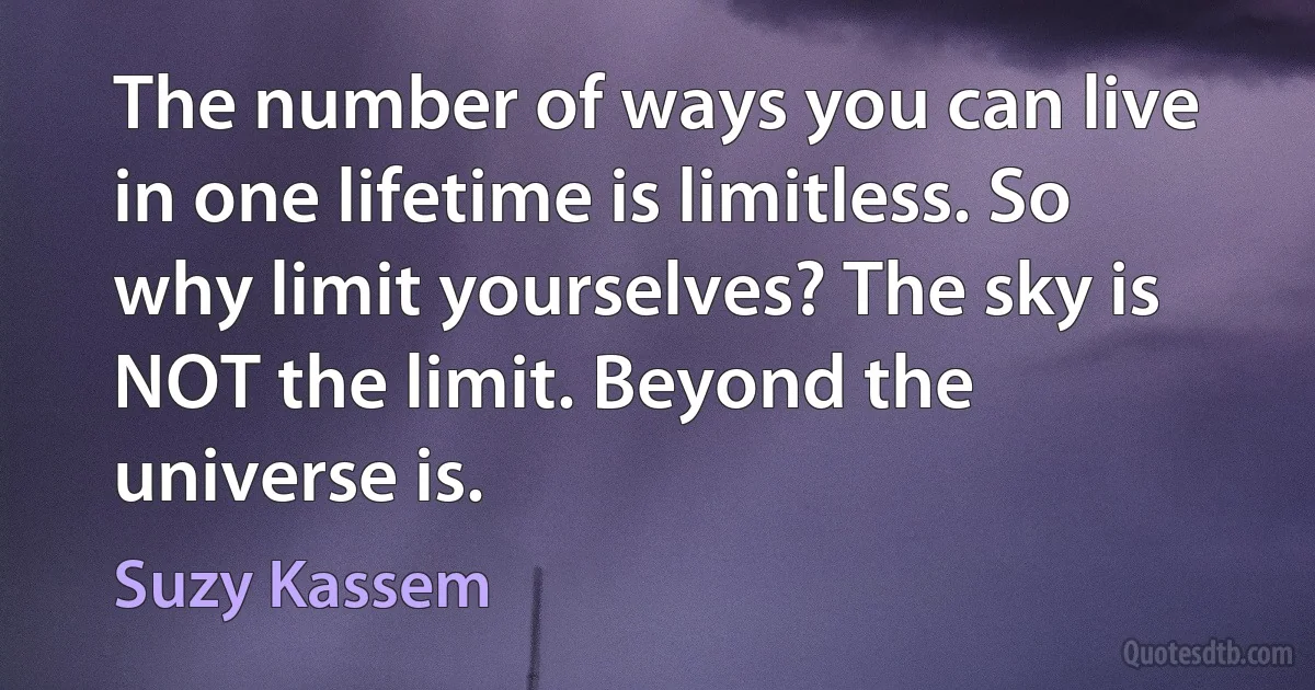 The number of ways you can live in one lifetime is limitless. So why limit yourselves? The sky is NOT the limit. Beyond the universe is. (Suzy Kassem)