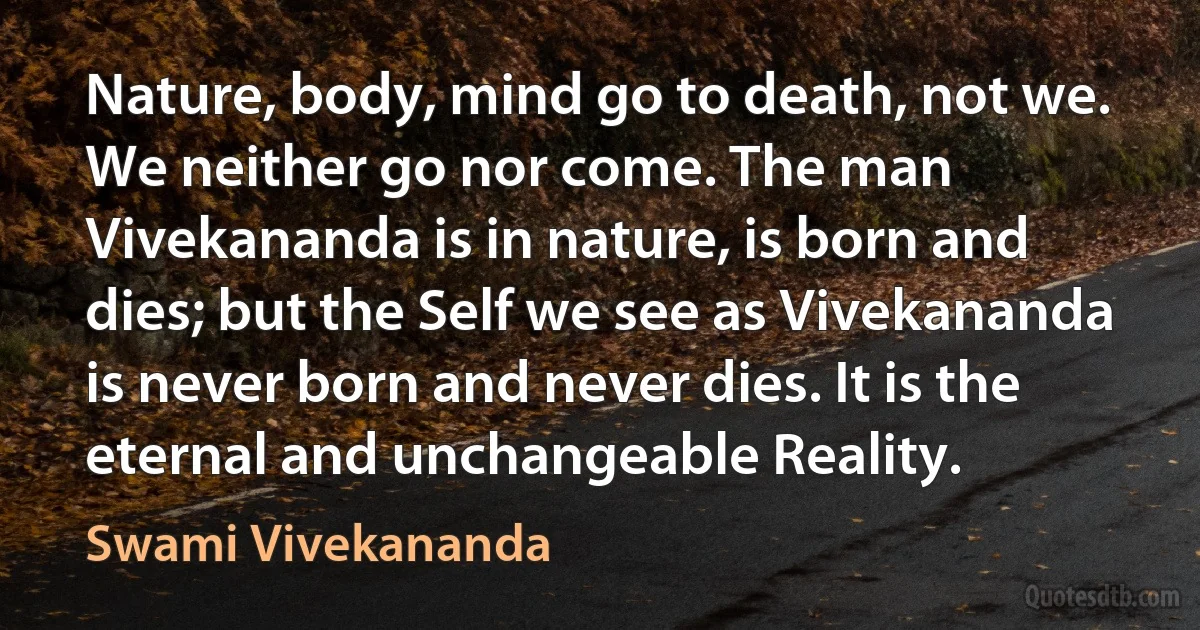 Nature, body, mind go to death, not we. We neither go nor come. The man Vivekananda is in nature, is born and dies; but the Self we see as Vivekananda is never born and never dies. It is the eternal and unchangeable Reality. (Swami Vivekananda)