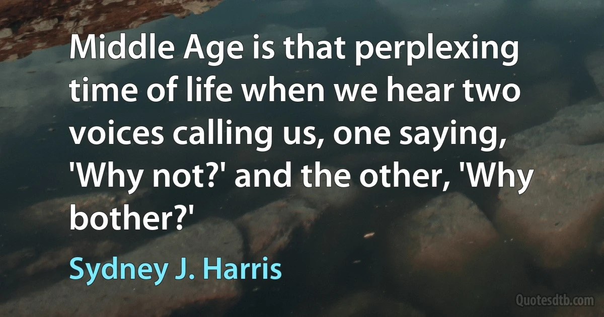 Middle Age is that perplexing time of life when we hear two voices calling us, one saying, 'Why not?' and the other, 'Why bother?' (Sydney J. Harris)