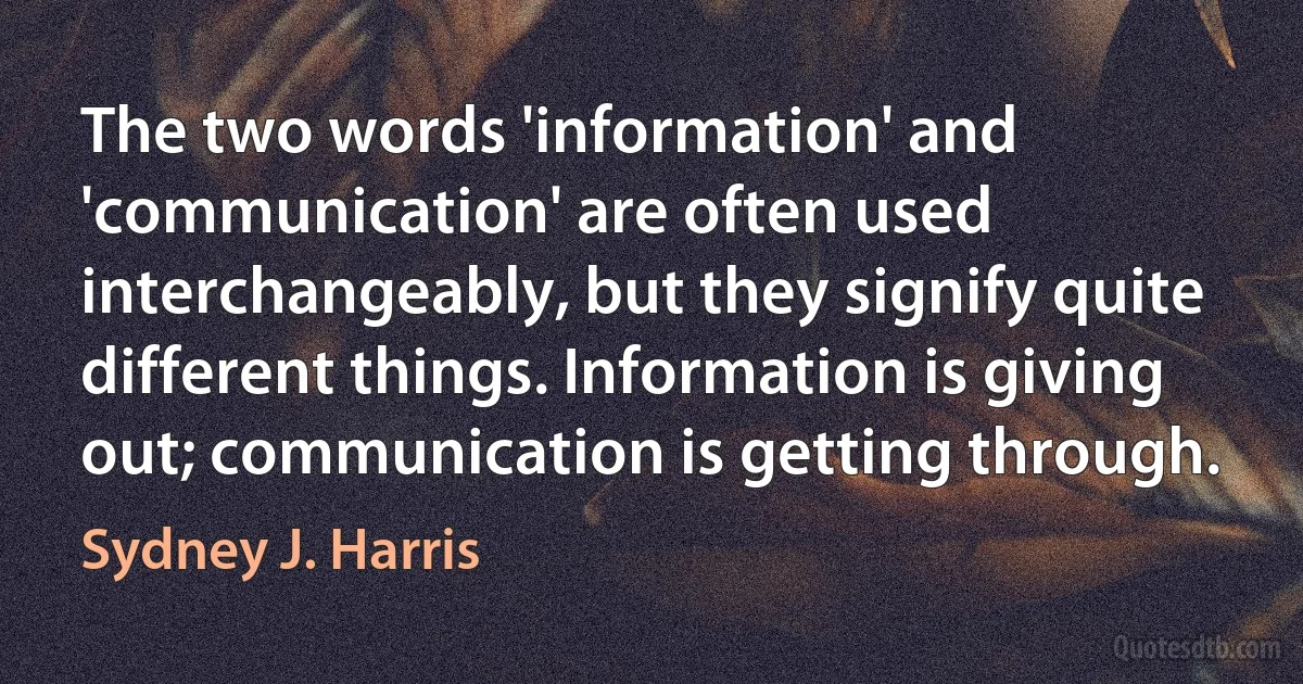 The two words 'information' and 'communication' are often used interchangeably, but they signify quite different things. Information is giving out; communication is getting through. (Sydney J. Harris)