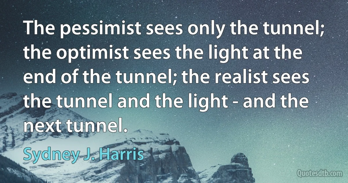 The pessimist sees only the tunnel; the optimist sees the light at the end of the tunnel; the realist sees the tunnel and the light - and the next tunnel. (Sydney J. Harris)