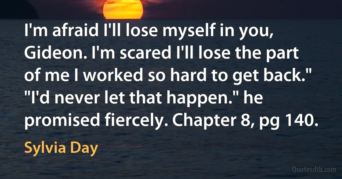 I'm afraid I'll lose myself in you, Gideon. I'm scared I'll lose the part of me I worked so hard to get back." "I'd never let that happen." he promised fiercely. Chapter 8, pg 140. (Sylvia Day)