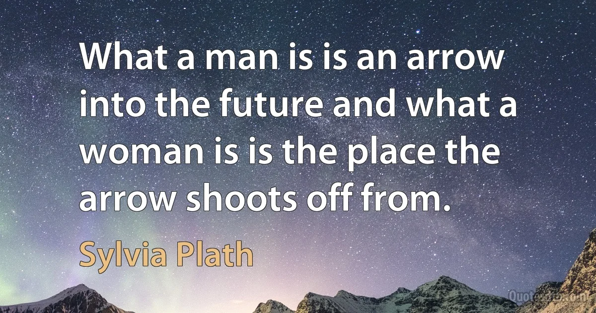 What a man is is an arrow into the future and what a woman is is the place the arrow shoots off from. (Sylvia Plath)