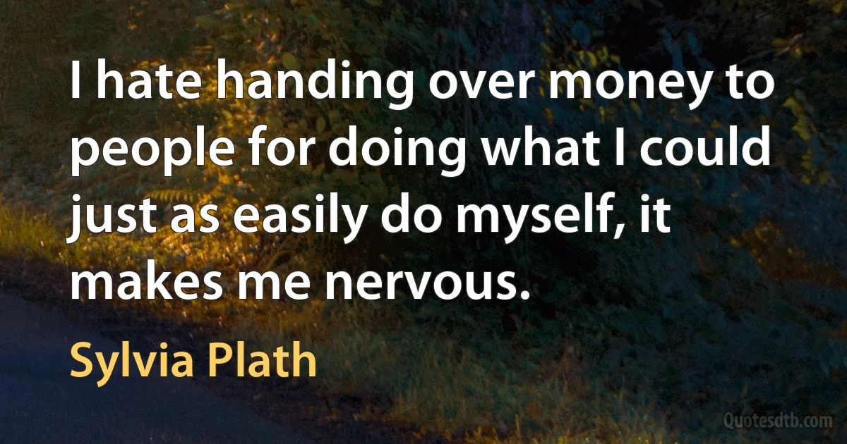 I hate handing over money to people for doing what I could just as easily do myself, it makes me nervous. (Sylvia Plath)