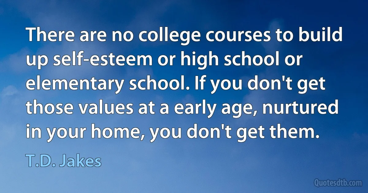 There are no college courses to build up self-esteem or high school or elementary school. If you don't get those values at a early age, nurtured in your home, you don't get them. (T.D. Jakes)