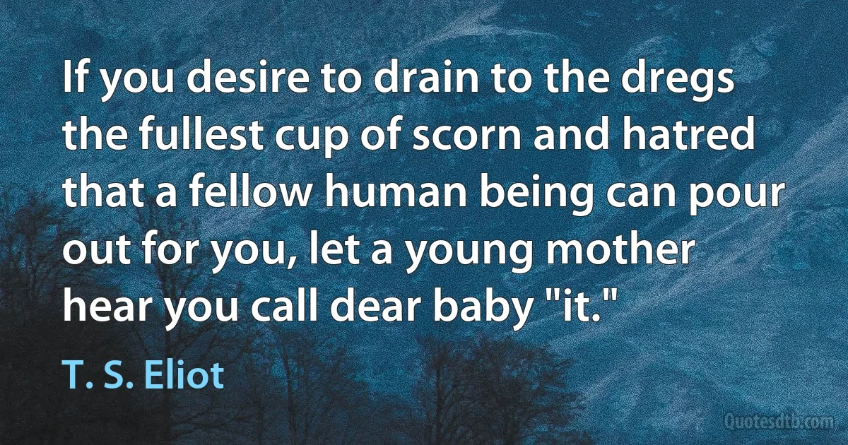 If you desire to drain to the dregs the fullest cup of scorn and hatred that a fellow human being can pour out for you, let a young mother hear you call dear baby "it." (T. S. Eliot)