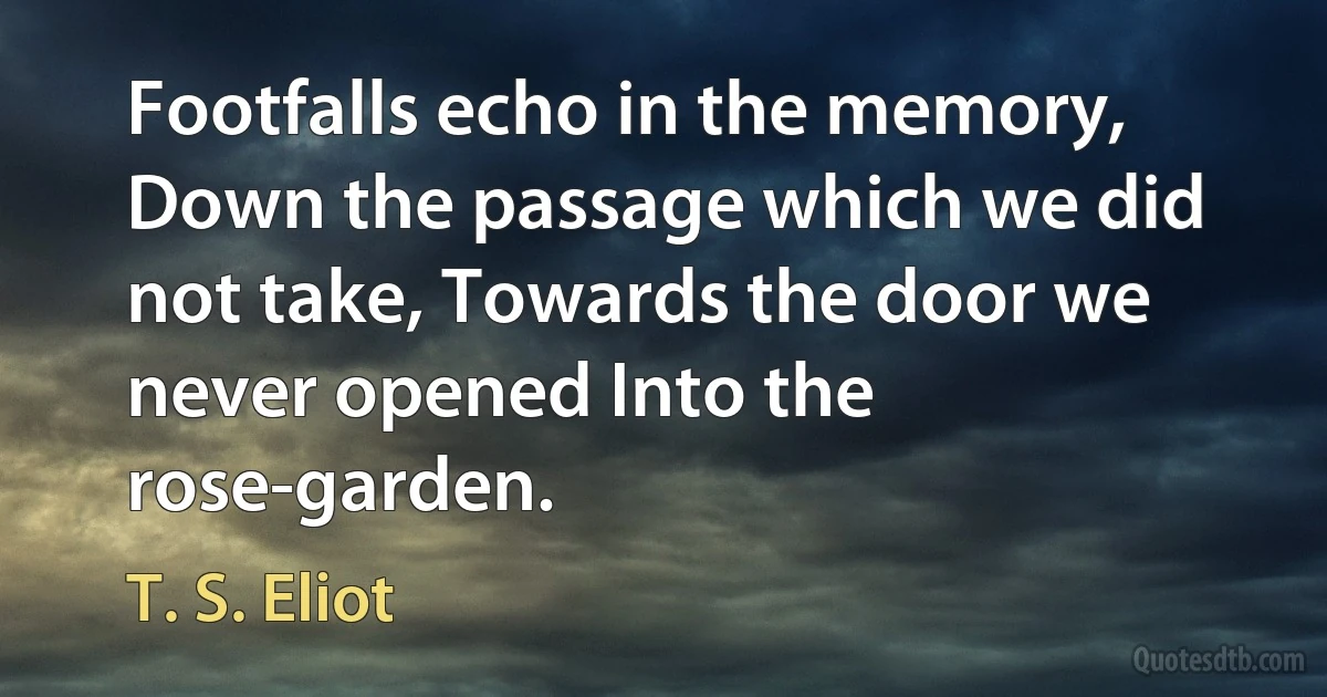 Footfalls echo in the memory, Down the passage which we did not take, Towards the door we never opened Into the rose-garden. (T. S. Eliot)