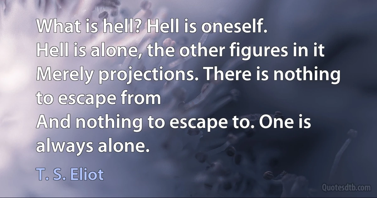 What is hell? Hell is oneself.
Hell is alone, the other figures in it
Merely projections. There is nothing to escape from
And nothing to escape to. One is always alone. (T. S. Eliot)