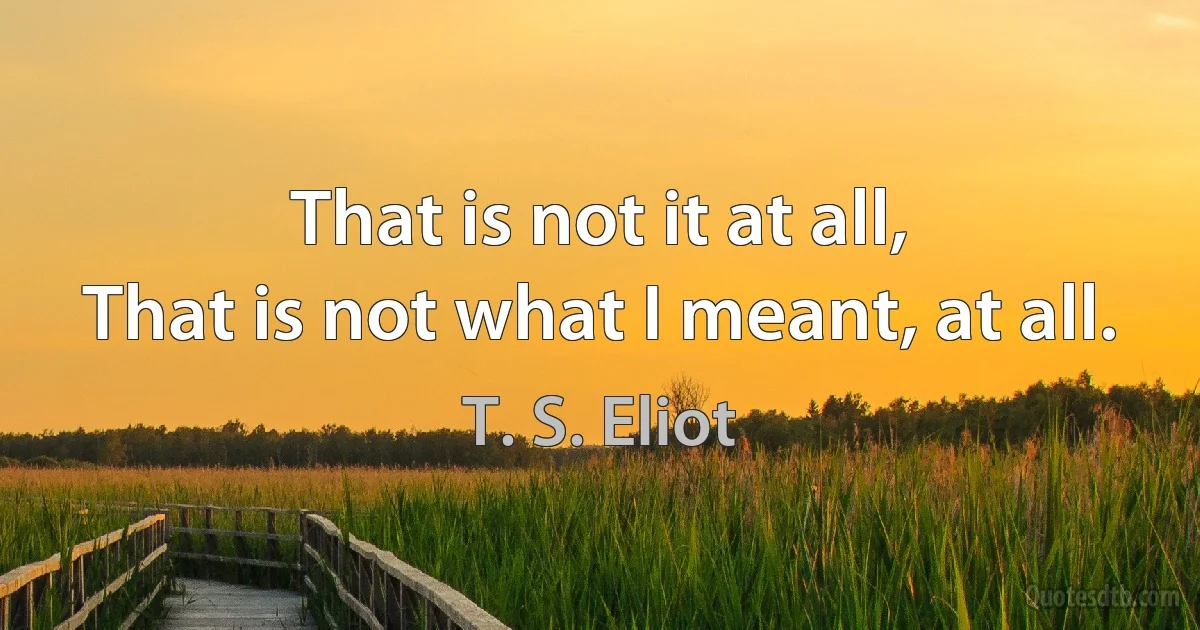 That is not it at all,
That is not what I meant, at all. (T. S. Eliot)