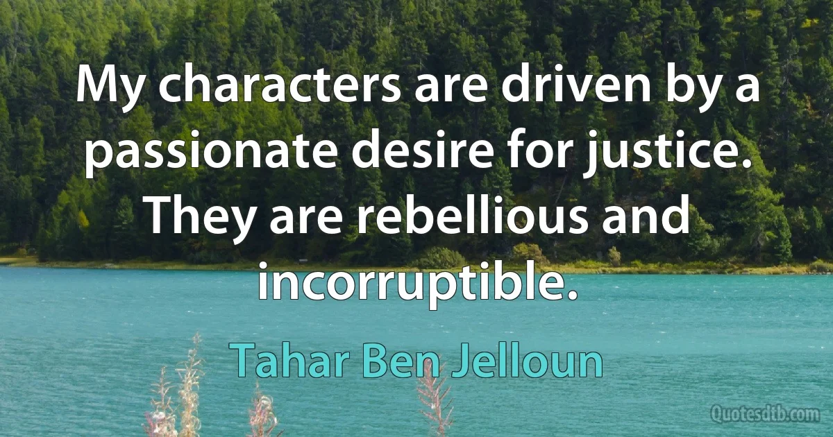 My characters are driven by a passionate desire for justice. They are rebellious and incorruptible. (Tahar Ben Jelloun)