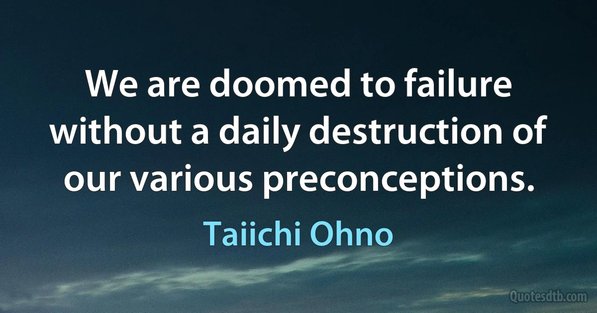 We are doomed to failure without a daily destruction of our various preconceptions. (Taiichi Ohno)