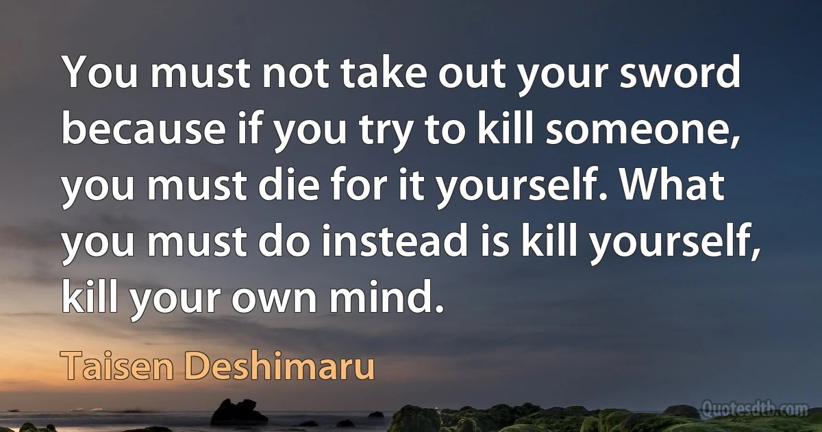 You must not take out your sword because if you try to kill someone, you must die for it yourself. What you must do instead is kill yourself, kill your own mind. (Taisen Deshimaru)