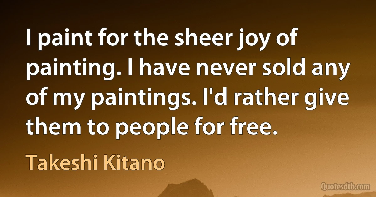 I paint for the sheer joy of painting. I have never sold any of my paintings. I'd rather give them to people for free. (Takeshi Kitano)