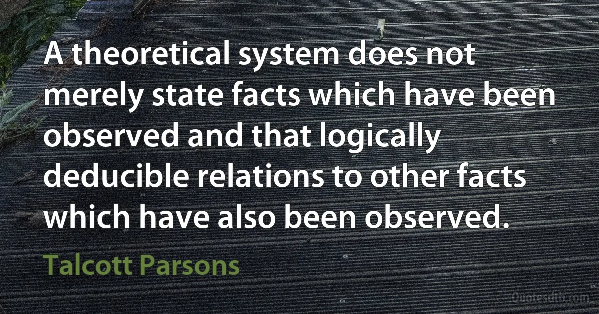 A theoretical system does not merely state facts which have been observed and that logically deducible relations to other facts which have also been observed. (Talcott Parsons)