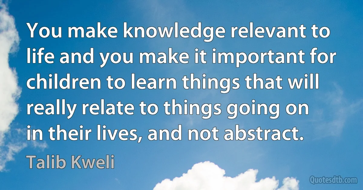 You make knowledge relevant to life and you make it important for children to learn things that will really relate to things going on in their lives, and not abstract. (Talib Kweli)